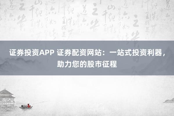 证券投资APP 证券配资网站：一站式投资利器，助力您的股市征程