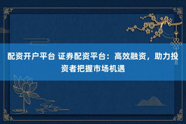 配资开户平台 证券配资平台：高效融资，助力投资者把握市场机遇