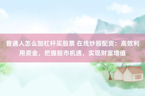 普通人怎么加杠杆买股票 在线炒股配资：高效利用资金，把握股市机遇，实现财富增值