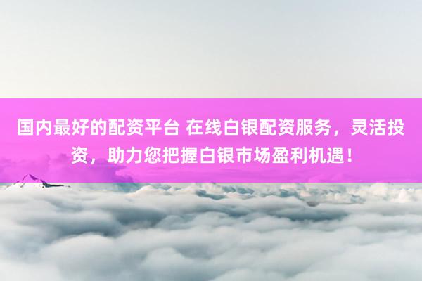 国内最好的配资平台 在线白银配资服务，灵活投资，助力您把握白银市场盈利机遇！