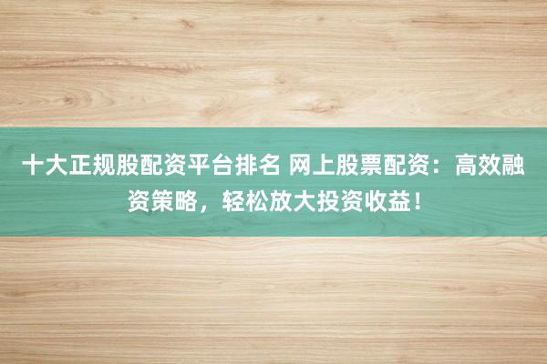 十大正规股配资平台排名 网上股票配资：高效融资策略，轻松放大投资收益！