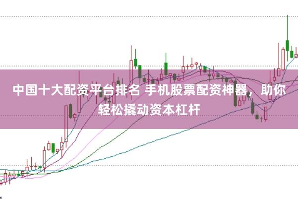 中国十大配资平台排名 手机股票配资神器，助你轻松撬动资本杠杆