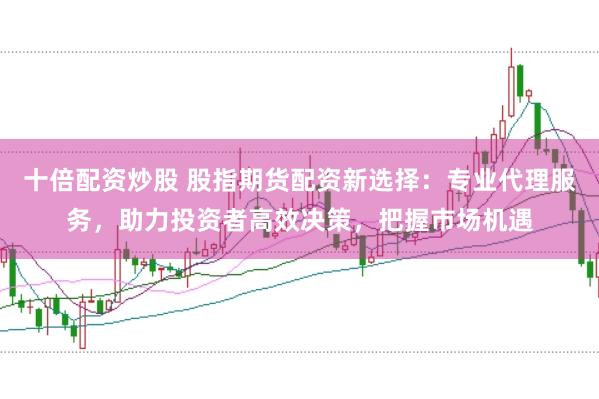 十倍配资炒股 股指期货配资新选择：专业代理服务，助力投资者高效决策，把握市场机遇