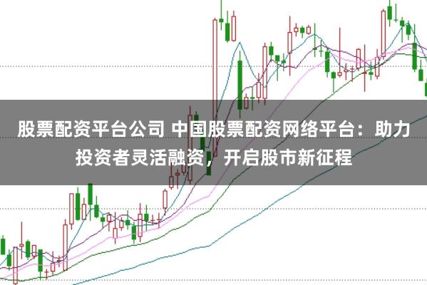 股票配资平台公司 中国股票配资网络平台：助力投资者灵活融资，开启股市新征程