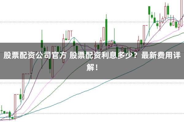 股票配资公司官方 股票配资利息多少？最新费用详解！