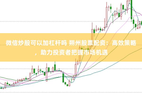 微信炒股可以加杠杆吗 朔州股票配资：高效策略，助力投资者把握市场机遇