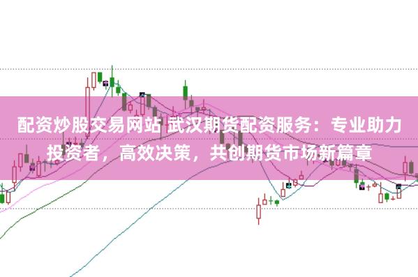 配资炒股交易网站 武汉期货配资服务：专业助力投资者，高效决策，共创期货市场新篇章