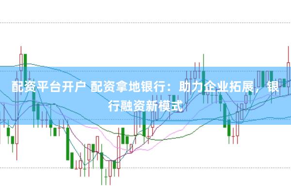 配资平台开户 配资拿地银行：助力企业拓展，银行融资新模式