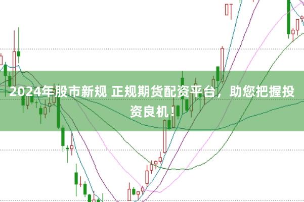 2024年股市新规 正规期货配资平台，助您把握投资良机！