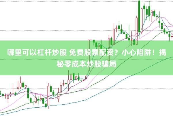 哪里可以杠杆炒股 免费股票配资？小心陷阱！揭秘零成本炒股骗局