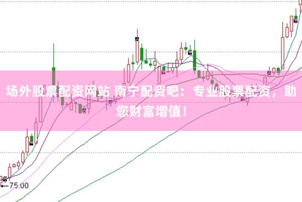 场外股票配资网站 南宁配资吧：专业股票配资，助您财富增值！