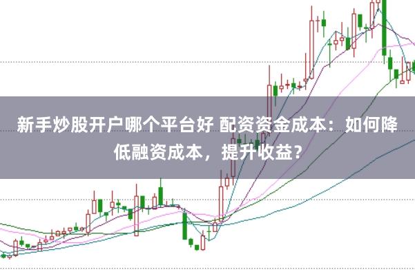 新手炒股开户哪个平台好 配资资金成本：如何降低融资成本，提升收益？