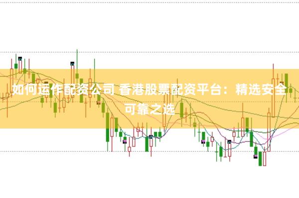 如何运作配资公司 香港股票配资平台：精选安全可靠之选