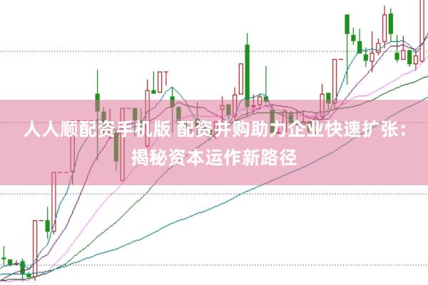 人人顺配资手机版 配资并购助力企业快速扩张:揭秘资本运作新路径