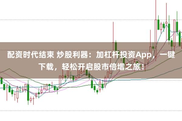配资时代结束 炒股利器：加杠杆投资App，一键下载，轻松开启股市倍增之旅！