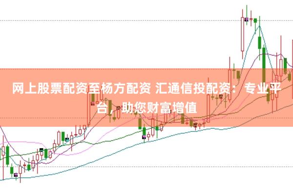 网上股票配资至杨方配资 汇通信投配资：专业平台，助您财富增值