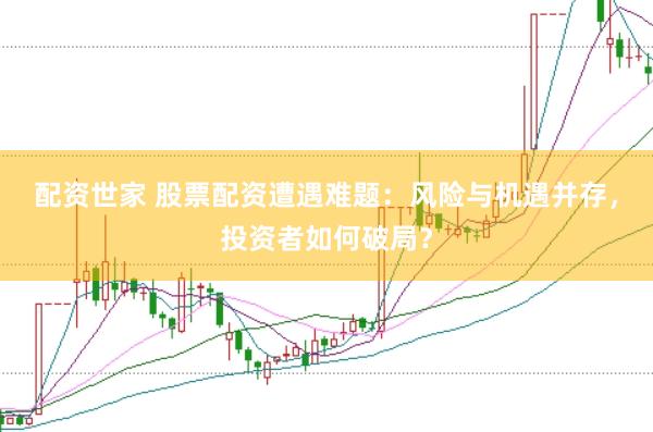 配资世家 股票配资遭遇难题：风险与机遇并存，投资者如何破局？