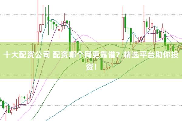 十大配资公司 配资哪个网更靠谱？精选平台助你投资！