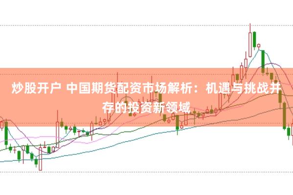 炒股开户 中国期货配资市场解析：机遇与挑战并存的投资新领域