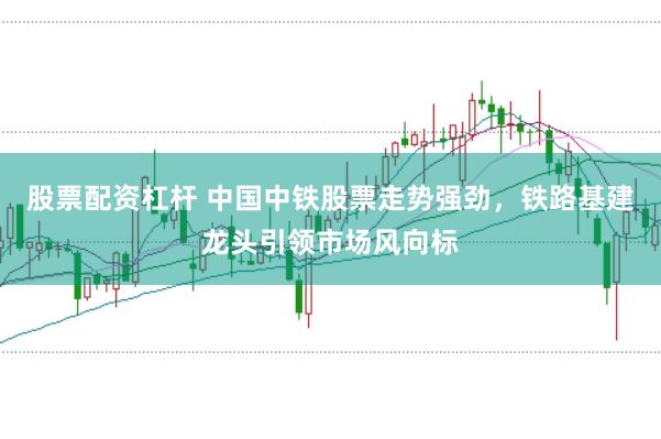股票配资杠杆 中国中铁股票走势强劲，铁路基建龙头引领市场风向标