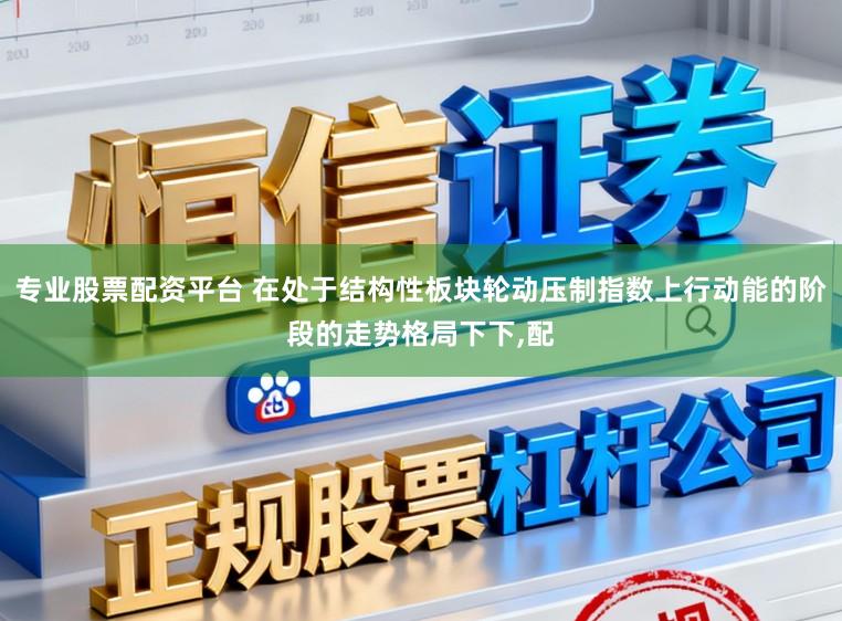 专业股票配资平台 在处于结构性板块轮动压制指数上行动能的阶段的走势格局下下，配