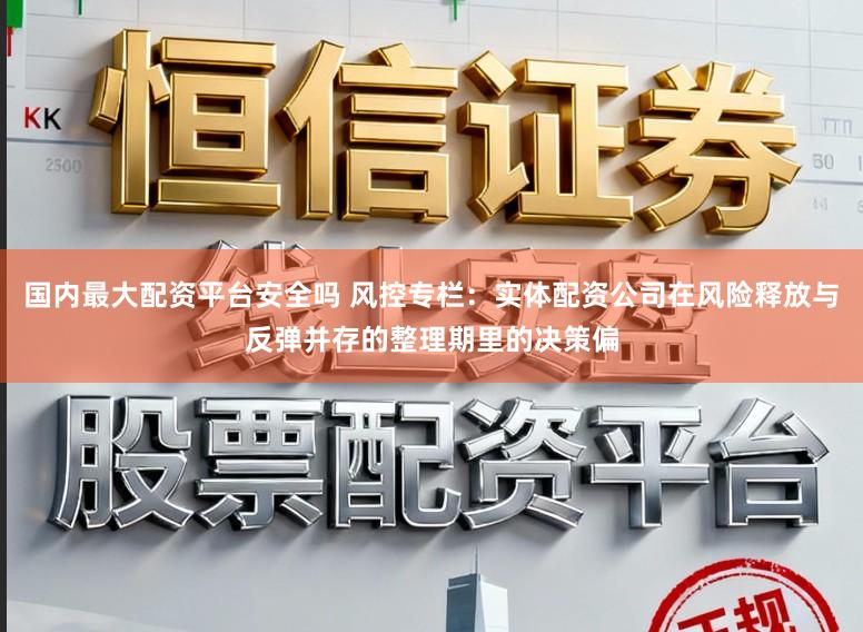 国内最大配资平台安全吗 风控专栏:实体配资公司在风险释放与反弹并存的整理期里的决策偏