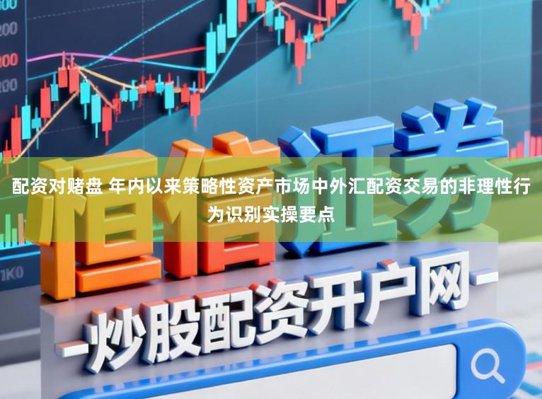 配资对赌盘 年内以来策略性资产市场中外汇配资交易的非理性行为识别实操要点