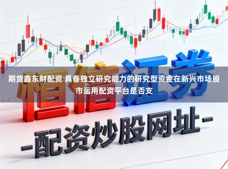 期货鑫东财配资 具备独立研究能力的研究型资金在新兴市场股市运用配资平台是否支