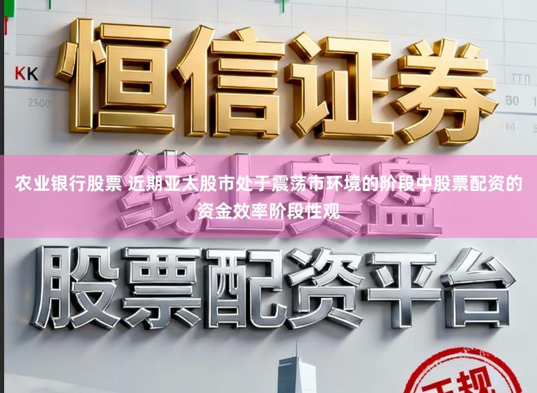 农业银行股票 近期亚太股市处于震荡市环境的阶段中股票配资的资金效率阶段性观