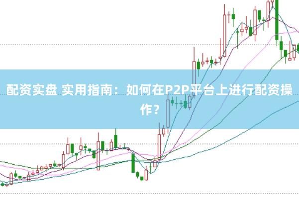 配资实盘 实用指南：如何在P2P平台上进行配资操作？