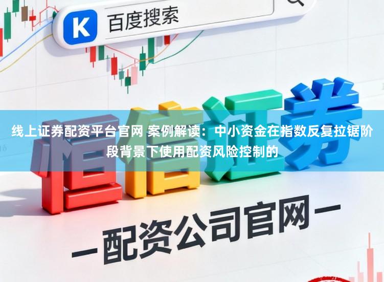 线上证券配资平台官网 案例解读：中小资金在指数反复拉锯阶段背景下使用配资风险控制的