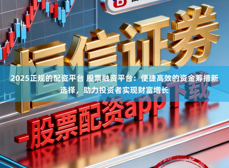 2025正规的配资平台 股票融资平台：便捷高效的资金筹措新选择，助力投资者实现财富增长