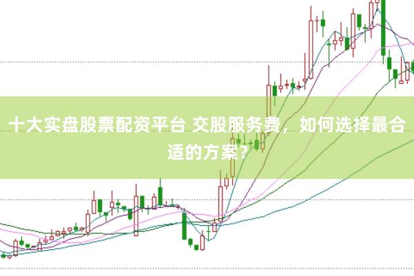 十大实盘股票配资平台 交股服务费，如何选择最合适的方案？